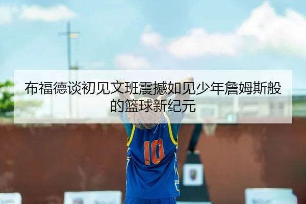 布福德谈初见文班震撼如见少年詹姆斯般的篮球新纪元 | aoa.conapp