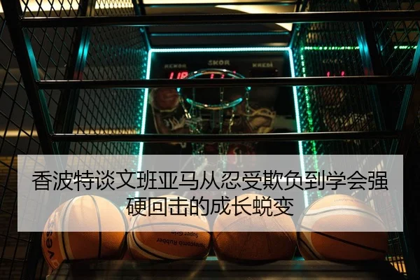 香波特谈文班亚马从忍受欺负到学会强硬回击的成长蜕变