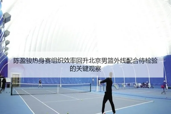 陈盈骏热身赛组织效率回升北京男篮外线配合待检验的关键观察（aoa.conapp）
